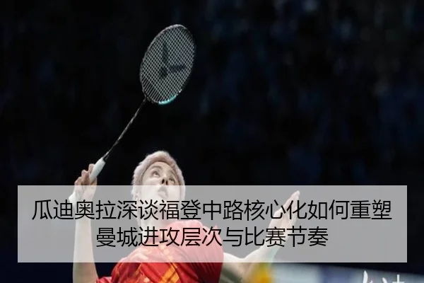 瓜迪奥拉深谈福登中路核心化如何重塑曼城进攻层次与比赛节奏
