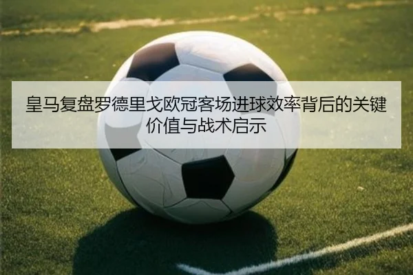 皇马复盘罗德里戈欧冠客场进球效率背后的关键价值与战术启示